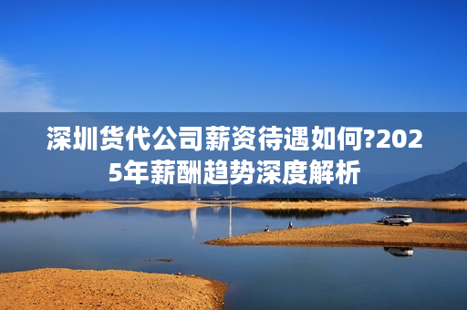 深圳货代公司薪资待遇如何?2025年薪酬趋势深度解析