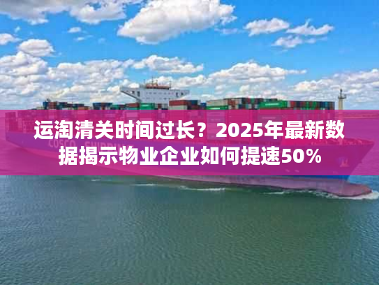 运淘清关时间过长？2025年最新数据揭示物业企业如何提速50%