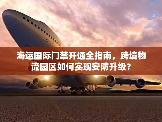 海运国际门禁开通全指南，跨境物流园区如何实现安防升级？
