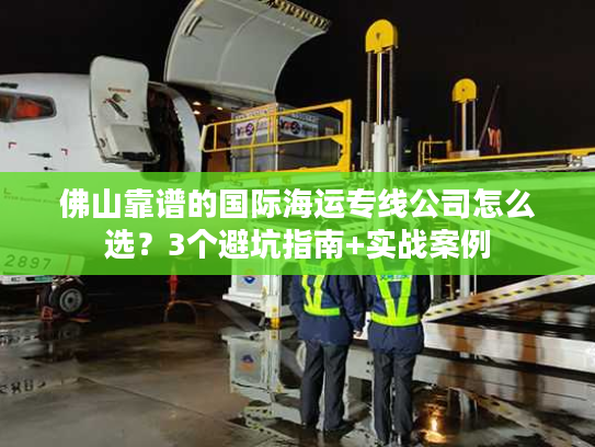 佛山靠谱的国际海运专线公司怎么选？3个避坑指南+实战案例