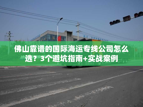 佛山靠谱的国际海运专线公司怎么选？3个避坑指南+实战案例