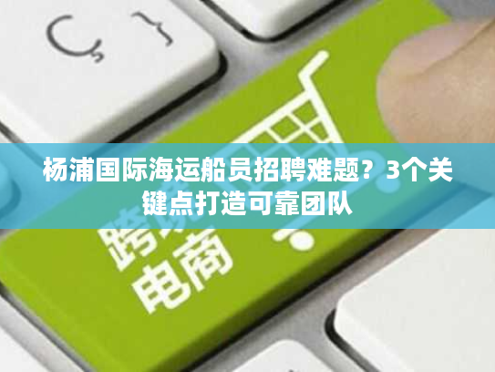 杨浦国际海运船员招聘难题？3个关键点打造可靠团队