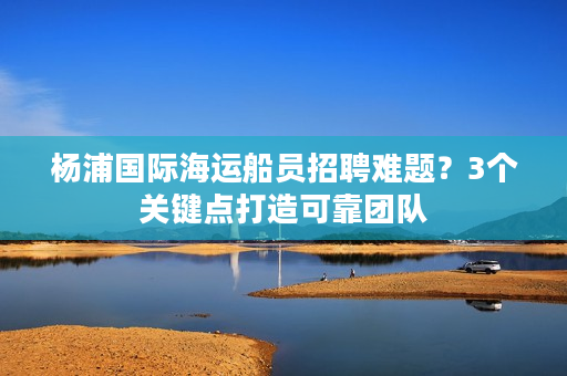 杨浦国际海运船员招聘难题？3个关键点打造可靠团队