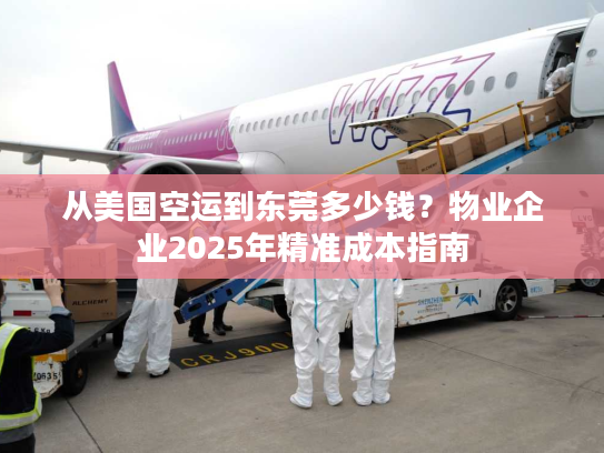 从美国空运到东莞多少钱？物业企业2025年精准成本指南