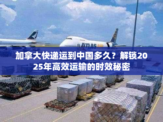 加拿大快递运到中国多久？解锁2025年高效运输的时效秘密