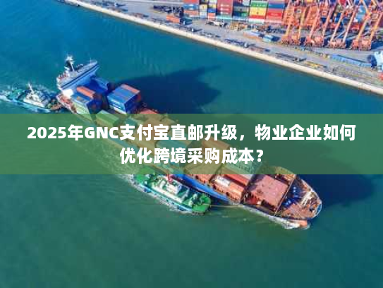 2025年GNC支付宝直邮升级，物业企业如何优化跨境采购成本？