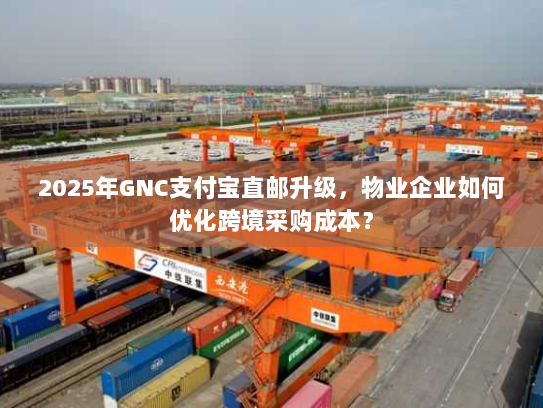 2025年GNC支付宝直邮升级，物业企业如何优化跨境采购成本？