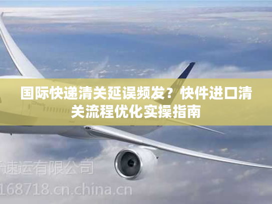 国际快递清关延误频发？快件进口清关流程优化实操指南