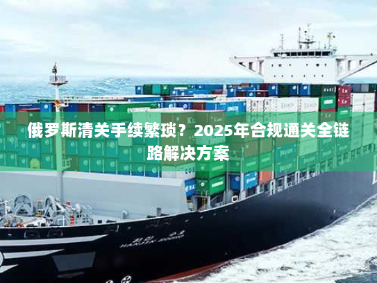 俄罗斯清关手续繁琐？2025年合规通关全链路解决方案