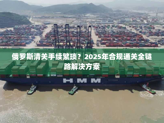 俄罗斯清关手续繁琐？2025年合规通关全链路解决方案