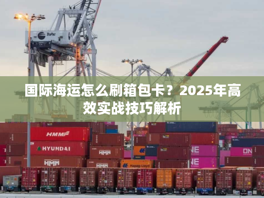 国际海运怎么刷箱包卡？2025年高效实战技巧解析