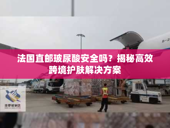 法国直邮玻尿酸安全吗？揭秘高效跨境护肤解决方案