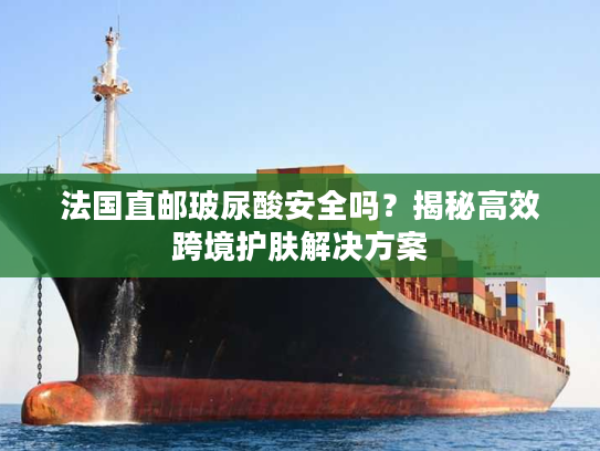 法国直邮玻尿酸安全吗？揭秘高效跨境护肤解决方案