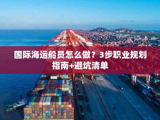 国际海运船员怎么做？3步职业规划指南+避坑清单
