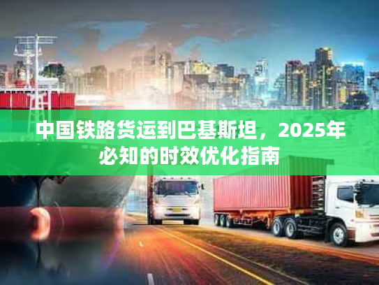 中国铁路货运到巴基斯坦，2025年必知的时效优化指南