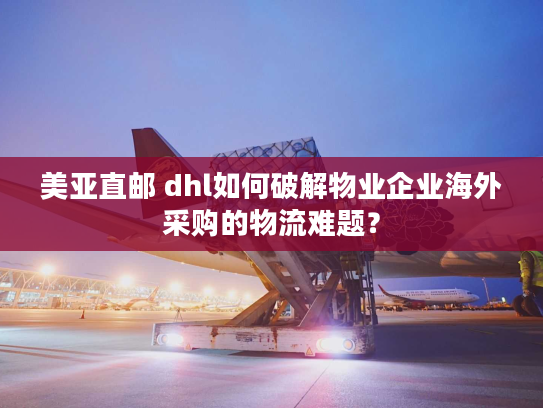 美亚直邮 dhl如何破解物业企业海外采购的物流难题？