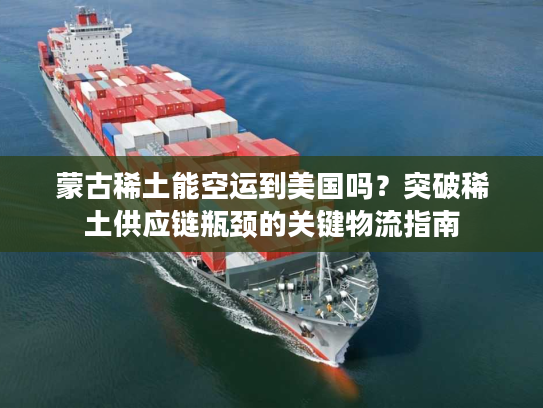 蒙古稀土能空运到美国吗？突破稀土供应链瓶颈的关键物流指南