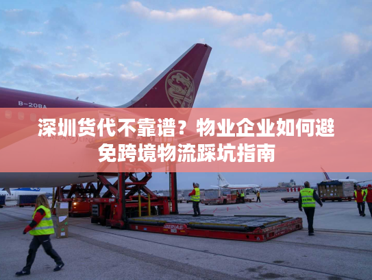 深圳货代不靠谱？物业企业如何避免跨境物流踩坑指南