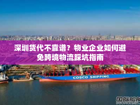 深圳货代不靠谱？物业企业如何避免跨境物流踩坑指南