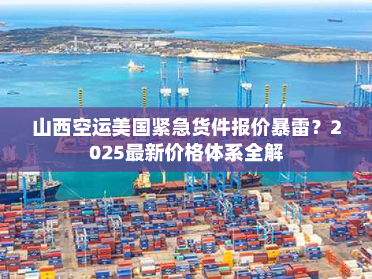 山西空运美国紧急货件报价暴雷？2025最新价格体系全解