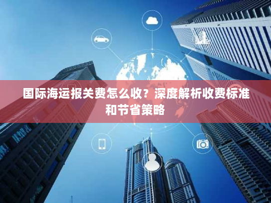 国际海运报关费怎么收？深度解析收费标准和节省策略