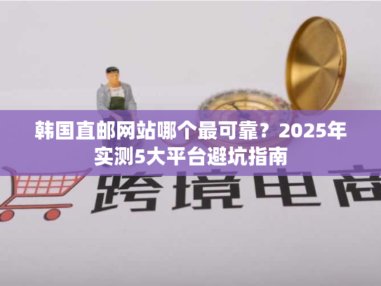 韩国直邮网站哪个最可靠？2025年实测5大平台避坑指南