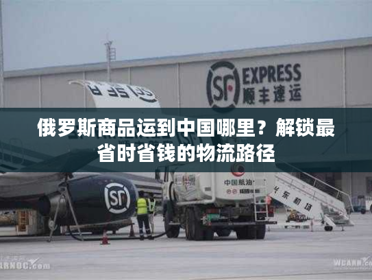 俄罗斯商品运到中国哪里？解锁最省时省钱的物流路径