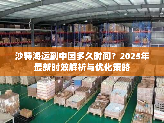 沙特海运到中国多久时间?2025年最新时效解析与优化策略 沙特海运到中国多久时间?2025年最新时效解析与优化策略