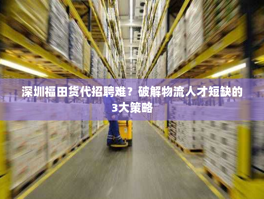 深圳福田货代招聘难？破解物流人才短缺的3大策略