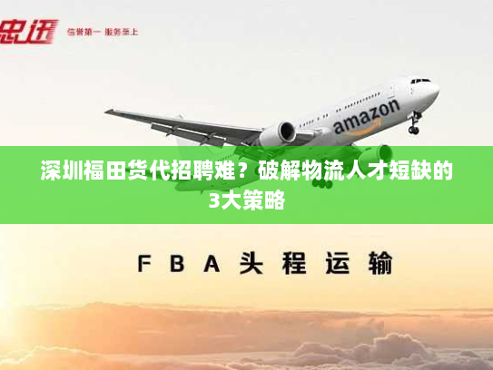 深圳福田货代招聘难？破解物流人才短缺的3大策略