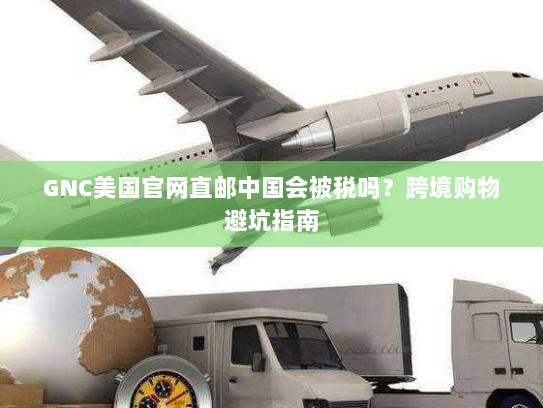 GNC美国官网直邮中国会被税吗?跨境购物避坑指南 GNC美国官网直邮中国会被税吗?跨境购物避坑指南
