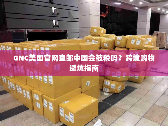 GNC美国官网直邮中国会被税吗?跨境购物避坑指南 GNC美国官网直邮中国会被税吗?跨境购物避坑指南