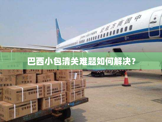 巴西小包清关难题如何解决？