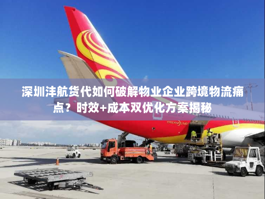 深圳沣航货代如何破解物业企业跨境物流痛点？时效+成本双优化方案揭秘