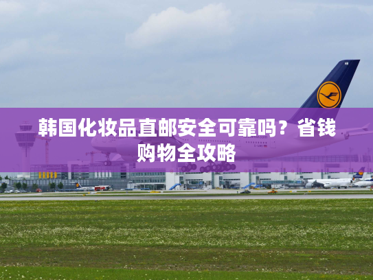韩国化妆品直邮安全可靠吗？省钱购物全攻略