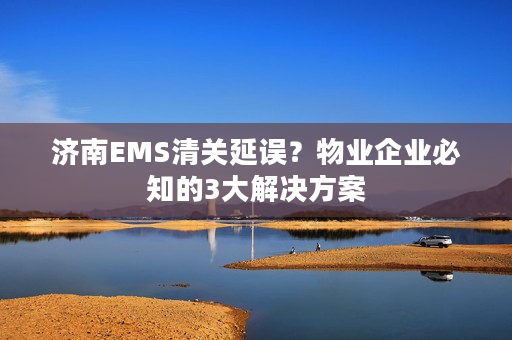 济南EMS清关延误？物业企业必知的3大解决方案