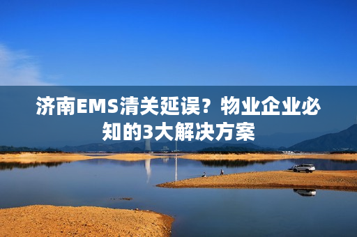 济南EMS清关延误？物业企业必知的3大解决方案
