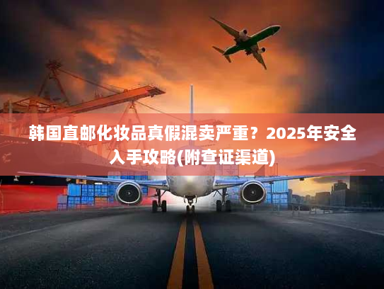 韩国直邮化妆品真假混卖严重？2025年安全入手攻略(附查证渠道)