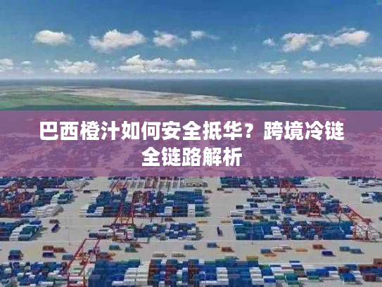 巴西橙汁如何安全抵华？跨境冷链全链路解析