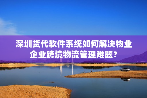 深圳货代软件系统如何解决物业企业跨境物流管理难题？