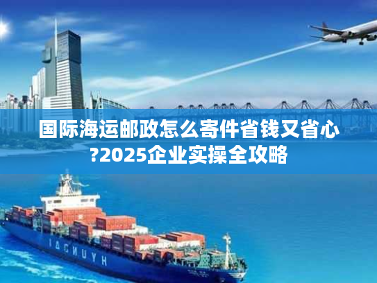 国际海运邮政怎么寄件省钱又省心?2025企业实操全攻略