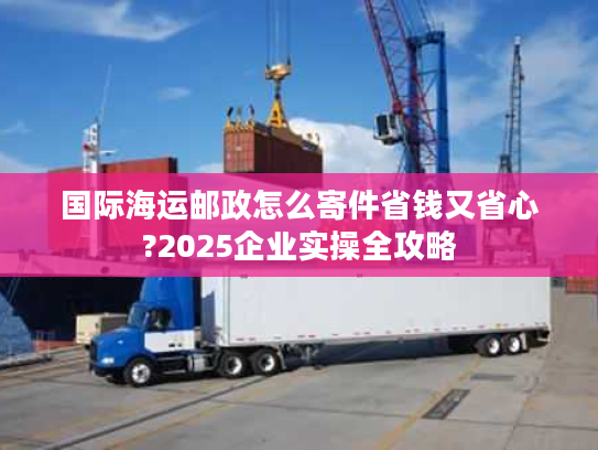 国际海运邮政怎么寄件省钱又省心?2025企业实操全攻略