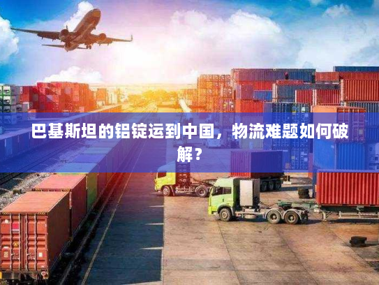巴基斯坦的铝锭运到中国，物流难题如何破解？