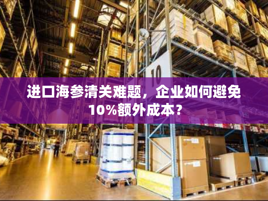 进口海参清关难题，企业如何避免10%额外成本？