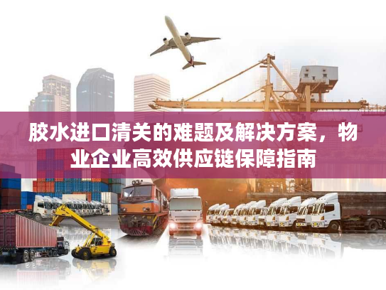 胶水进口清关的难题及解决方案，物业企业高效供应链保障指南