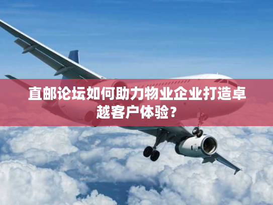 直邮论坛如何助力物业企业打造卓越客户体验？