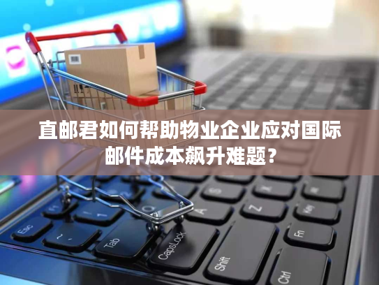 直邮君如何帮助物业企业应对国际邮件成本飙升难题？