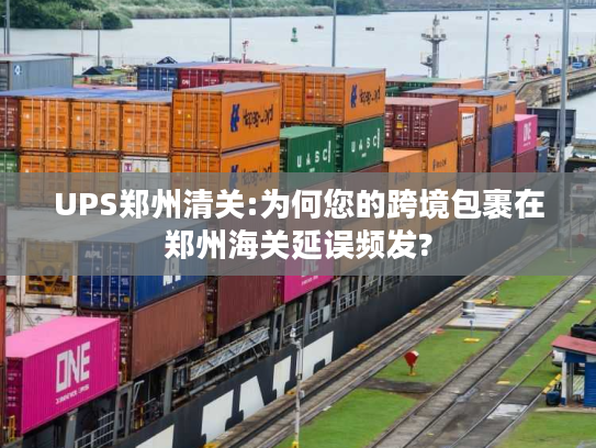 UPS郑州清关:为何您的跨境包裹在郑州海关延误频发?