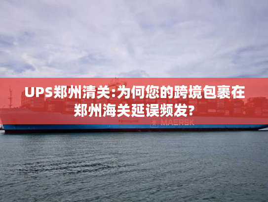 UPS郑州清关:为何您的跨境包裹在郑州海关延误频发?