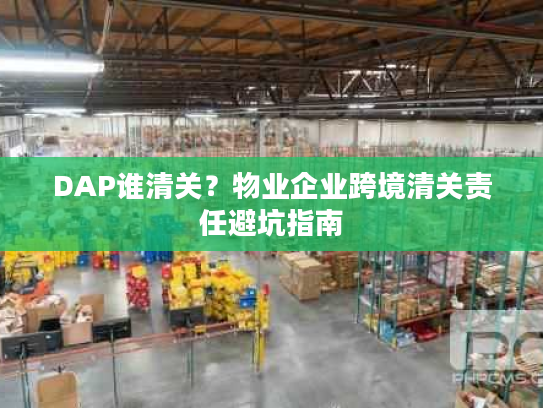 DAP谁清关?物业企业跨境清关责任避坑指南 DAP谁清关?物业企业跨境清关责任避坑指南